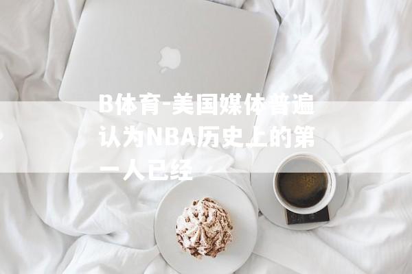 B体育-美国媒体普遍认为NBA历史上的第一人已经