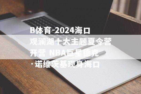 B体育-2024海口观澜湖十大主题夏令营开营 NBA巨星德克·诺维茨基现身海口