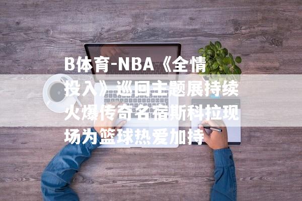 B体育-NBA《全情投入》巡回主题展持续火爆传奇名宿斯科拉现场为篮球热爱加持