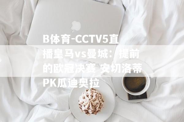 B体育-CCTV5直播皇马vs曼城：提前的欧冠决赛 安切洛蒂PK瓜迪奥拉